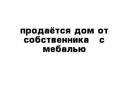 продаётся дом от собственника   с мебалью